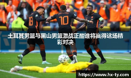 土耳其男篮与黑山男篮激战正酣谁将赢得这场精彩对决